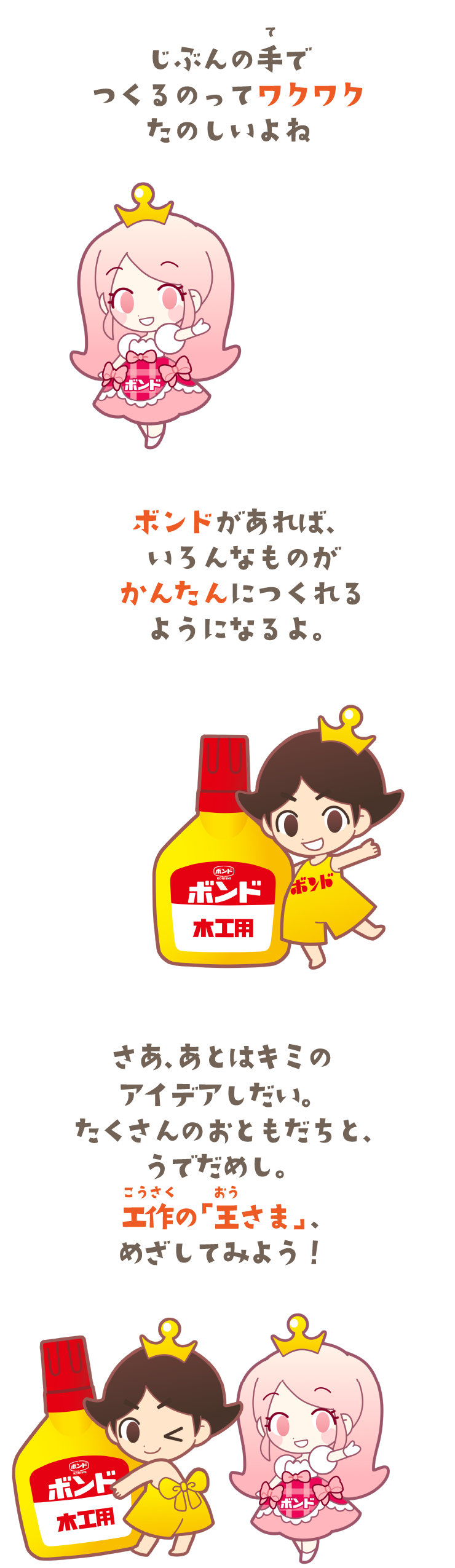 じぶんの手（て）でつくるのってワクワクたのしいよね。ボンドがあれば、いろんなものがかんたんにつくれるようになるよ。さあ、あとはキミのアイデアしだい。たくさんのおともだちと、うでだめし。工作（こうさく）の「王（おう）さま」、めざしてみよう！