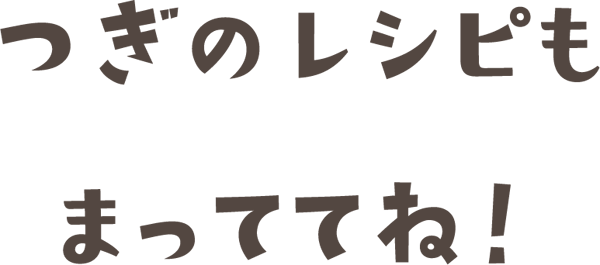 つぎのレシピもまっててね！